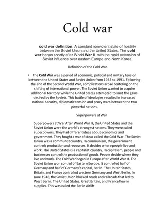 Cold war
cold war definition. A constant nonviolent state of hostility
between the Soviet Union and the United States. The cold
war began shortly after World War II, with the rapid extension of
Soviet influence over eastern Europe and North Korea.
Definition of the Cold War
• The Cold War was a period of economic, political and military tension
between the United States and Soviet Union from 1945 to 1991. Following
the end of the Second World War, complications arose centering on the
shifting of international power. The Soviet Union wanted to acquire
additional territory while the United States attempted to limit the gains
desired by the Soviets. This battle of ideologies resulted in increased
national security, diplomatic tension and proxy wars between the two
powerful nations.
Superpowers atWar
Superpowers atWar After World War II, theUnited States and the
Soviet Union were the world’s strongestnations. They werecalled
superpowers. They had differentideas about economics and
government. They foughta war of ideas called the Cold War. The Soviet
Union was a communistcountry. In communism, the government
controls production and resources. Itdecides wherepeople live and
work. The United States is a capitalist country. In capitalism, people and
businesses controlthe production of goods. People decide where they
live and work. The Cold War began in Europe after World War II. The
Soviet Union won control of Eastern Europe. It controlled half of
Germany and half of Germany’s capital, Berlin. The United States,
Britain, and Francecontrolled western Germany and West Berlin. In
June 1948, theSoviet Union blocked roads and railroads that led to
West Berlin. The United States, Great Britain, and Franceflew in
supplies. This was called the Berlin Airlift
 