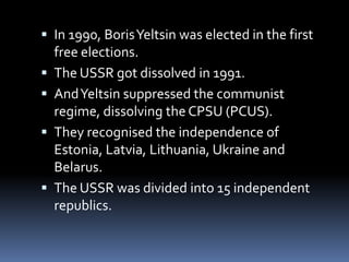  In 1990, BorisYeltsin was elected in the first
free elections.
 The USSR got dissolved in 1991.
 AndYeltsin suppressed the communist
regime, dissolving the CPSU (PCUS).
 They recognised the independence of
Estonia, Latvia, Lithuania, Ukraine and
Belarus.
 The USSR was divided into 15 independent
republics.
 