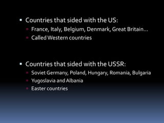  Countries that sided with the US:
 France, Italy, Belgium, Denmark, Great Britain…
 CalledWestern countries
 Countries that sided with the USSR:
 Soviet Germany, Poland, Hungary, Romania, Bulgaria
 Yugoslavia and Albania
 Easter countries
 