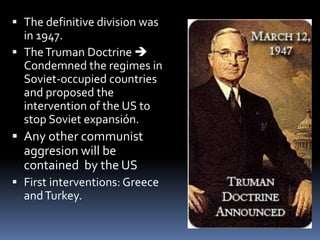  The definitive division was
in 1947.
 TheTruman Doctrine 
Condemned the regimes in
Soviet-occupied countries
and proposed the
intervention of the US to
stop Soviet expansión.
 Any other communist
aggresion will be
contained by the US
 First interventions: Greece
andTurkey.
 