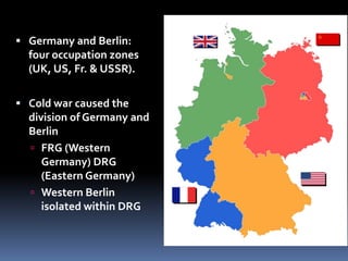  Germany and Berlin:
four occupation zones
(UK, US, Fr. & USSR).
 Cold war caused the
division of Germany and
Berlin
 FRG (Western
Germany) DRG
(Eastern Germany)
 Western Berlin
isolated within DRG
 