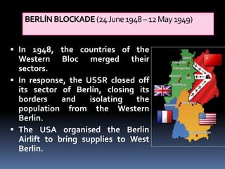 BERLÍNBLOCKADE(24June1948–12May1949)
 In 1948, the countries of the
Western Bloc merged their
sectors.
 In response, the USSR closed off
its sector of Berlín, closing its
borders and isolating the
population from the Western
Berlin.
 The USA organised the Berlin
Airlift to bring supplies to West
Berlin.
 