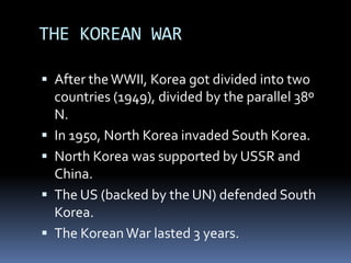 THE KOREAN WAR
 After theWWII, Korea got divided into two
countries (1949), divided by the parallel 38º
N.
 In 1950, North Korea invaded South Korea.
 North Korea was supported by USSR and
China.
 The US (backed by the UN) defended South
Korea.
 The KoreanWar lasted 3 years.
 