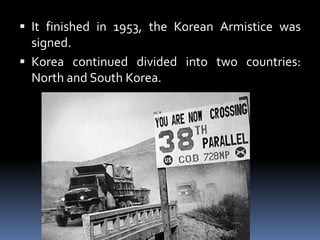  It finished in 1953, the Korean Armistice was
signed.
 Korea continued divided into two countries:
North and South Korea.
 