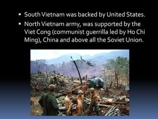  SouthVietnam was backed by United States.
 NorthVietnam army, was supported by the
Viet Cong (communist guerrilla led by Ho Chi
Ming), China and above all the Soviet Union.
 