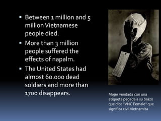  Between 1 million and 5
millionVietnamese
people died.
 More than 3 million
people suffered the
effects of napalm.
 The United States had
almost 60.000 dead
soldiers and more than
1700 disappears. Mujer vendada con una
etiqueta pegada a su brazo
que dice "VNC Female" que
significa civil vietnamita
 