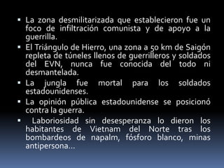  La zona desmilitarizada que establecieron fue un
foco de infiltración comunista y de apoyo a la
guerrilla.
 El Triángulo de Hierro, una zona a 50 km de Saigón
repleta de túneles llenos de guerrilleros y soldados
del EVN, nunca fue conocida del todo ni
desmantelada.
 La jungla fue mortal para los soldados
estadounidenses.
 La opinión pública estadounidense se posicionó
contra la guerra.
 Laboriosidad sin desesperanza lo dieron los
habitantes de Vietnam del Norte tras los
bombardeos de napalm, fósforo blanco, minas
antipersona…
 