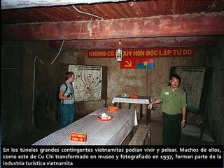 En los túneles grandes contingentes vietnamitas podían vivir y pelear. Muchos de ellos,
como este de Cu Chi transformado en museo y fotografiado en 1997, forman parte de la
industria turística vietnamita
 