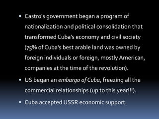  Castro's government began a program of
nationalization and political consolidation that
transformed Cuba's economy and civil society
(75% of Cuba's best arable land was owned by
foreign individuals or foreign, mostly American,
companies at the time of the revolution).
 US began an embargo of Cuba, freezing all the
commercial relationships (up to this year!!!).
 Cuba accepted USSR economic support.
 