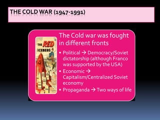THE COLD WAR (1947-1991)
The Cold war was fought
in different fronts
• Political  Democracy/Soviet
dictatorship (although Franco
was supported by the USA)
• Economic 
Capitalism/Centralized Soviet
economy
• Propaganda Two ways of life
 