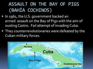 ASSAULT ON THE BAY OF PIGS
(BAHÍA COCHINOS)
 In 1961, the U.S. government backed an
armed assault on the Bay of Pigs with the aim of
ousting Castro. Fail attempt of invading Cuba.
 They counterrevolutionaries were defeated by the
Cuban military forces.
 