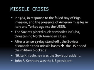 MISSILE CRISIS
 In 1962, in response to the failed Bay of Pigs
invasion, and the presence of Amerian missiles in
Italy andTurkey against the USSR.
 The Soviets placed nuclear missiles in Cuba,
threatening North American cities.
 After a tense 13-day stand-off , the Soviets
dismantled their missile bases  the US ended
the military blockade.
 Nikita Khrushchev was the Soviet president.
 John F. Kennedy was the US president.
 