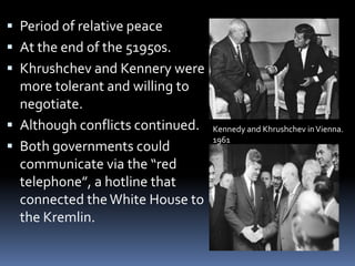  Period of relative peace
 At the end of the 51950s.
 Khrushchev and Kennery were
more tolerant and willing to
negotiate.
 Although conflicts continued.
 Both governments could
communicate via the “red
telephone”, a hotline that
connected theWhite House to
the Kremlin.
Kennedy and Khrushchev inVienna.
1961
 