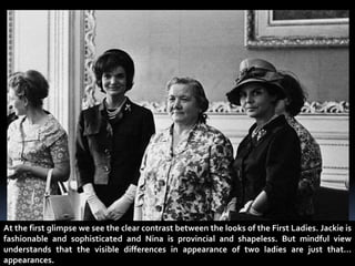 At the first glimpse we see the clear contrast between the looks of the First Ladies. Jackie is
fashionable and sophisticated and Nina is provincial and shapeless. But mindful view
understands that the visible differences in appearance of two ladies are just that…
appearances.
 