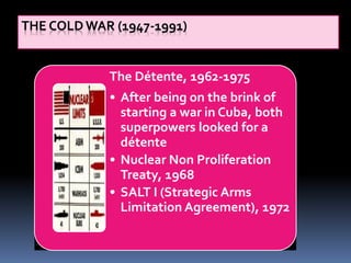 THE COLD WAR (1947-1991)
The Détente, 1962-1975
• After being on the brink of
starting a war in Cuba, both
superpowers looked for a
détente
• Nuclear Non Proliferation
Treaty, 1968
• SALT I (Strategic Arms
Limitation Agreement), 1972
 