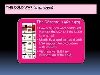THE COLD WAR (1947-1991)
The Détente, 1962-1975
• However, local wars continued
in which the USA and the USSR
intervened
• Middle East conflict (Israel with
USA support, Arab countries
with USSR’s)
• Vietnam war (Military
intervention of the USA)
 