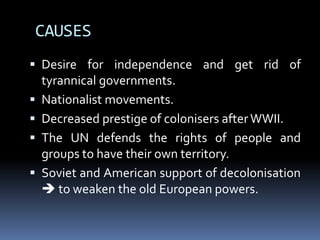 CAUSES
 Desire for independence and get rid of
tyrannical governments.
 Nationalist movements.
 Decreased prestige of colonisers afterWWII.
 The UN defends the rights of people and
groups to have their own territory.
 Soviet and American support of decolonisation
 to weaken the old European powers.
 