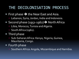 THE DECOLONISATION PROCESS
 First phase  the Near East and Asia.
 Lebanon, Syria, Jordan, India and Indonesia.
 Second phase (1951-1962) North Africa
 Libia, Morocco,Tunisia and Algeria.
 South Africa (1961).
 Third phase
 Sub-Saharan Africa: Kenya, Nigeria, Guinea,
Mauritania, Congo.
 Fourth phase
 Southern Africa: Angola, Mozambique and Namibia.
 
