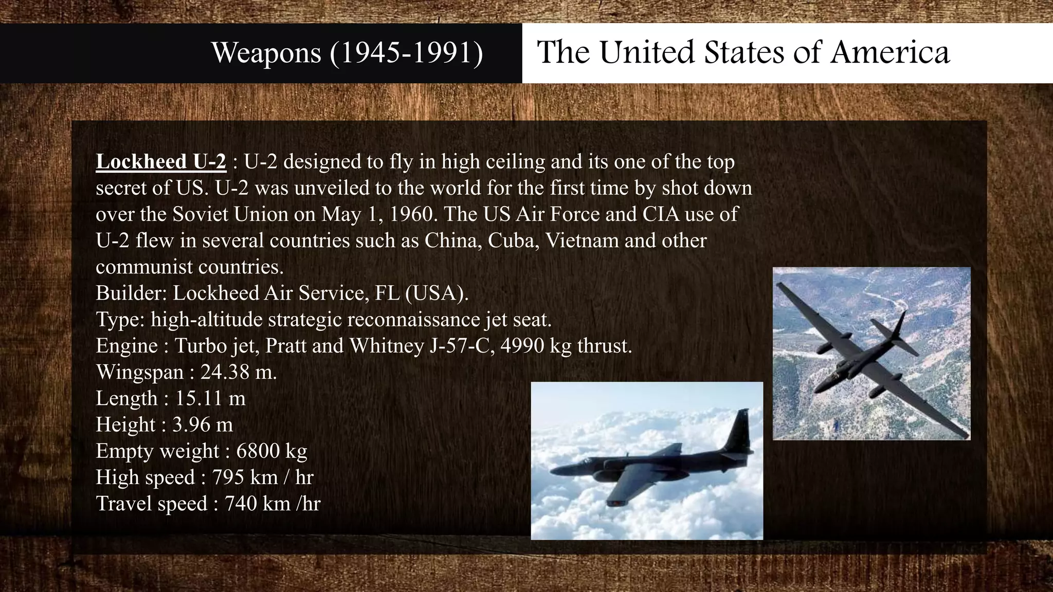 Weapons (1945-1991) The United States of America
Lockheed U-2 : U-2 designed to fly in high ceiling and its one of the top
secret of US. U-2 was unveiled to the world for the first time by shot down
over the Soviet Union on May 1, 1960. The US Air Force and CIA use of
U-2 flew in several countries such as China, Cuba, Vietnam and other
communist countries.
Builder: Lockheed Air Service, FL (USA).
Type: high-altitude strategic reconnaissance jet seat.
Engine : Turbo jet, Pratt and Whitney J-57-C, 4990 kg thrust.
Wingspan : 24.38 m.
Length : 15.11 m
Height : 3.96 m
Empty weight : 6800 kg
High speed : 795 km / hr
Travel speed : 740 km /hr
 