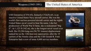 Weapons (1945-1991) The United States of America
USS Enterprise (CVN-65), formerly CVA(N)-65, is an
inactive United States Navy aircraft carrier. She was the
world's first nuclear-powered aircraft carrier and the eighth
United States naval vessel to bear the name. Like her
predecessor of World War II fame, she is nicknamed "Big
E". At 1,123 ft (342 m), she is the longest naval vessel ever
built. Her 93,284-long-ton (94,781 tonnes) displacement
ranked her as the 12th-heaviest supercarrier, after the 10
carriers of the Nimitz class and the USS Gerald R. Ford.
Enterprise had a crew of some 4,600 service members.
 