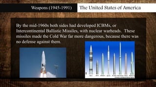 Weapons (1945-1991) The United States of America
By the mid-1960s both sides had developed ICBMs, or
Intercontinental Ballistic Missiles, with nuclear warheads. These
missiles made the Cold War far more dangerous, because there was
no defense against them.
 