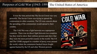 Purposes of Cold War (1945-1991)The United States of America
It was the time period that The Soviet Union was very
powerful. The Soviet Union was trying to spread the
communism to other countries. The US was concern about
the spreading of the communism would spread to their
country.
The Cold War was a fight between two superpower
countries. There was no direct fight between two countries
but they tried to show their military powers and show that
they were the most powerful country in the world. The US
and The USSR engaged in a number of proxy wars around
the world, where the communist backed forces fought
against backed by the US and other Western powers.
 