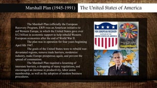 Marshall Plan (1945-1991) The United States of America
The Marshall Plan (officially the European
Recovery Program, ERP) was an American initiative to
aid Western Europe, in which the United States gave over
$12 billion in economic support to help rebuild Western
European economies after the end of World War II.
The plan was in operation for four years beginning
April 8th 1947.
The goals of the United States were to rebuild war-
devastated regions, remove trade barriers, modernize
industry, make Europe prosperous again, and prevent the
spread of communism.
The Marshall Plan required a lessening of
interstate barriers, a dropping of many regulations, and
encouraged an increase in productivity, labor union
membership, as well as the adoption of modern business
procedures.
 