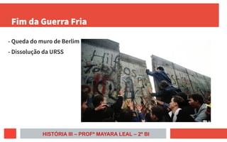 Fim da Guerra Fria
- Queda do muro de Berlim
- Dissolução da URSS
HISTÓRIA III – PROFª MAYARA LEAL – 2º BI
 
