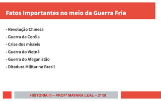 Fatos Importantes no meio da Guerra Fria
- Revolução Chinesa
- Guerra da Coréia
- Crise dos mísseis
- Guerra do Vietnã
- Guerra do Afeganistão
- Ditadura Militar no Brasil
HISTÓRIA III – PROFª MAYARA LEAL – 2º BI
 