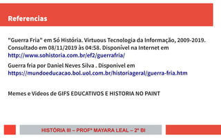 Referencias
"Guerra Fria" em Só História. Virtuous Tecnologia da Informação, 2009-2019.
Consultado em 08/11/2019 às 04:58. Disponível na Internet em
http://www.sohistoria.com.br/ef2/guerrafria/
Guerra fria por Daniel Neves Silva . Disponivel em
https://mundoeducacao.bol.uol.com.br/historiageral/guerra-fria.htm
Memes e Videos de GIFS EDUCATIVOS E HISTORIA NO PAINT
HISTÓRIA III – PROFª MAYARA LEAL – 2º BI
 