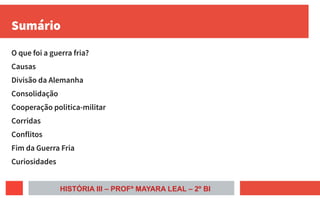 Sumário
O que foi a guerra fria?
Causas
Divisão da Alemanha
Consolidação
Cooperação politica-militar
Corridas
Conflitos
Fim da Guerra Fria
Curiosidades
HISTÓRIA III – PROFª MAYARA LEAL – 2º BI
 
