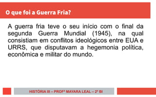 O que foi a Guerra Fria?
A guerra fria teve o seu início com o final da
segunda Guerra Mundial (1945), na qual
consistiam em conflitos ideológicos entre EUA e
URRS, que disputavam a hegemonia política,
econômica e militar do mundo.
HISTÓRIA III – PROFª MAYARA LEAL – 2º BI
 