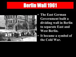 Berlin Wall 1961
• The East German
Government built a
dividing wall in Berlin
to separate East and
West Berlin.
• It became a symbol of
the Cold War.
 