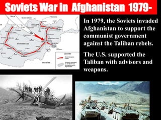 Soviets War in Afghanistan 1979-
In 1979, the Soviets invaded
Afghanistan to support the
communist government
against the Taliban rebels.
The U.S. supported the
Taliban with advisors and
weapons.
 