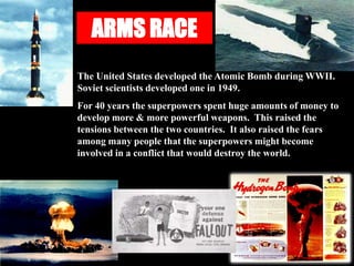 ARMS RACE
The United States developed the Atomic Bomb during WWII.
Soviet scientists developed one in 1949.
For 40 years the superpowers spent huge amounts of money to
develop more & more powerful weapons. This raised the
tensions between the two countries. It also raised the fears
among many people that the superpowers might become
involved in a conflict that would destroy the world.
 