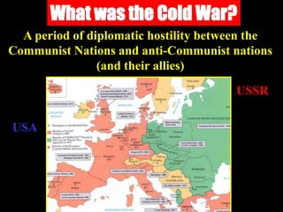 What was the Cold War?
A period of diplomatic hostility between the
Communist Nations and anti-Communist nations
(and their allies)
USA
USSR
 