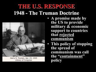 • A promise made by
the US to provide
military & economic
support to countries
that rejected
communism
• This policy of stopping
the spread of
communism was call
the “containment”
policy
THE U.S. RESPONSE
1948 - The Truman Doctrine
 