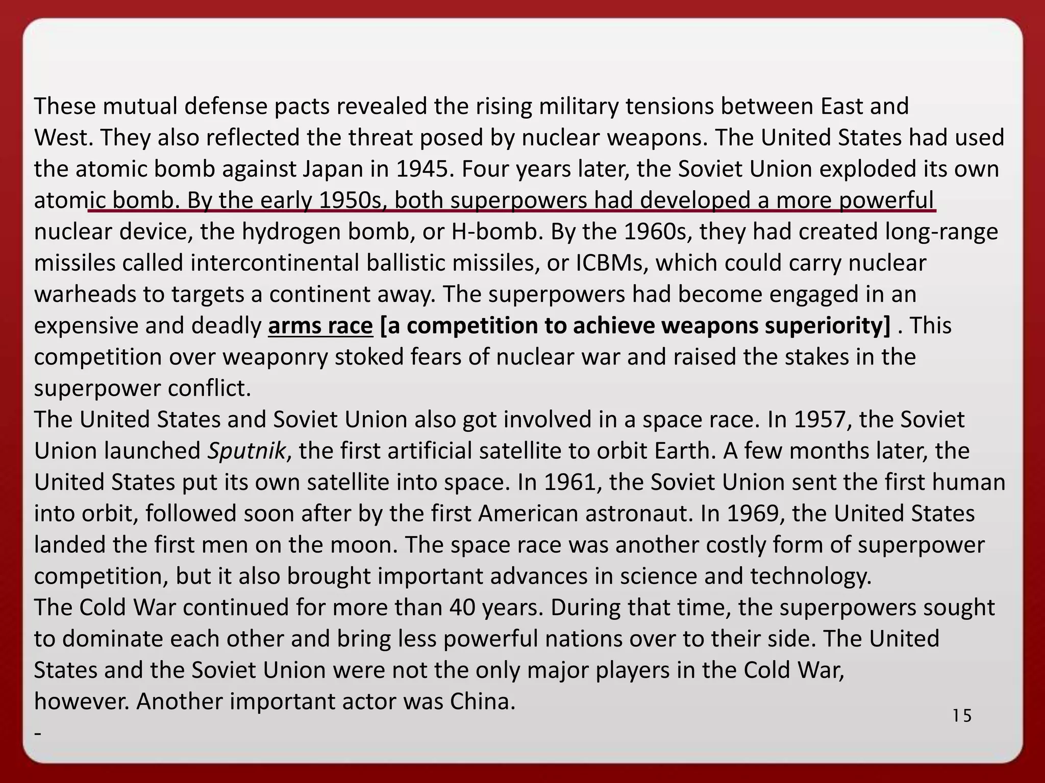 15
These mutual defense pacts revealed the rising military tensions between East and
West. They also reflected the threat posed by nuclear weapons. The United States had used
the atomic bomb against Japan in 1945. Four years later, the Soviet Union exploded its own
atomic bomb. By the early 1950s, both superpowers had developed a more powerful
nuclear device, the hydrogen bomb, or H-bomb. By the 1960s, they had created long-range
missiles called intercontinental ballistic missiles, or ICBMs, which could carry nuclear
warheads to targets a continent away. The superpowers had become engaged in an
expensive and deadly arms race [a competition to achieve weapons superiority] . This
competition over weaponry stoked fears of nuclear war and raised the stakes in the
superpower conflict.
The United States and Soviet Union also got involved in a space race. In 1957, the Soviet
Union launched Sputnik, the first artificial satellite to orbit Earth. A few months later, the
United States put its own satellite into space. In 1961, the Soviet Union sent the first human
into orbit, followed soon after by the first American astronaut. In 1969, the United States
landed the first men on the moon. The space race was another costly form of superpower
competition, but it also brought important advances in science and technology.
The Cold War continued for more than 40 years. During that time, the superpowers sought
to dominate each other and bring less powerful nations over to their side. The United
States and the Soviet Union were not the only major players in the Cold War,
however. Another important actor was China.
-
 