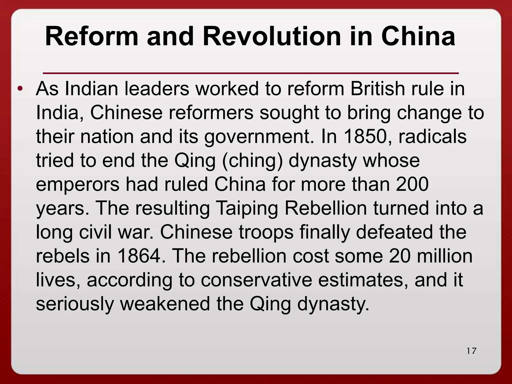 17
Reform and Revolution in China
• As Indian leaders worked to reform British rule in
India, Chinese reformers sought to bring change to
their nation and its government. In 1850, radicals
tried to end the Qing (ching) dynasty whose
emperors had ruled China for more than 200
years. The resulting Taiping Rebellion turned into a
long civil war. Chinese troops finally defeated the
rebels in 1864. The rebellion cost some 20 million
lives, according to conservative estimates, and it
seriously weakened the Qing dynasty.
 