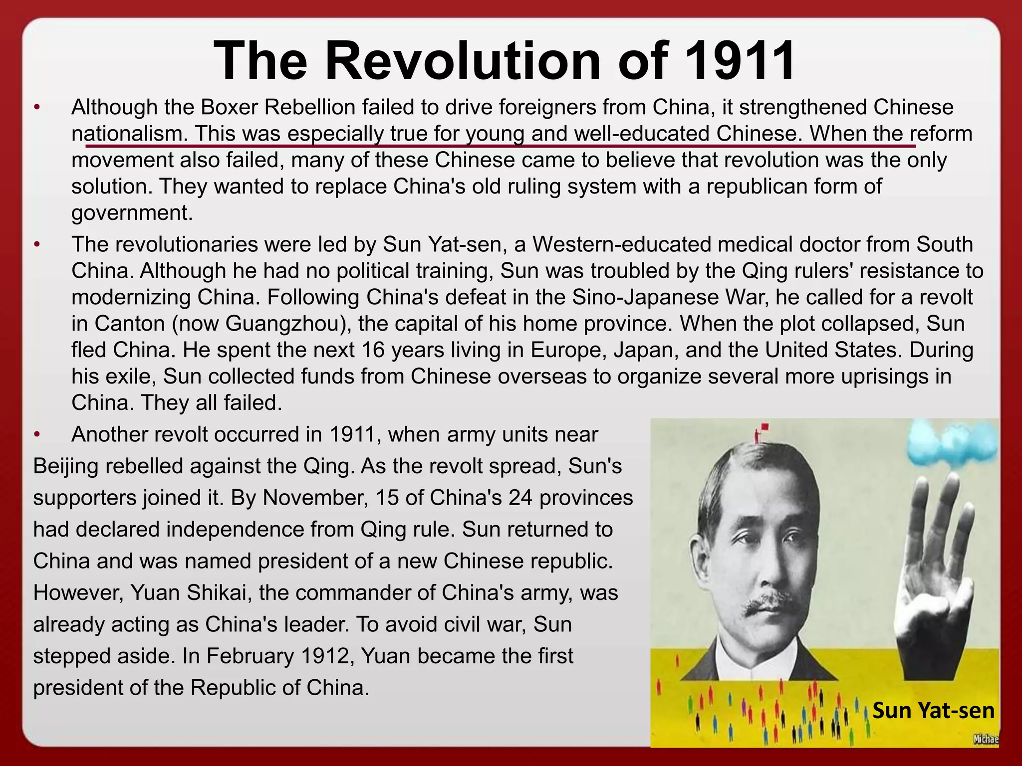 22
The Revolution of 1911
• Although the Boxer Rebellion failed to drive foreigners from China, it strengthened Chinese
nationalism. This was especially true for young and well-educated Chinese. When the reform
movement also failed, many of these Chinese came to believe that revolution was the only
solution. They wanted to replace China's old ruling system with a republican form of
government.
• The revolutionaries were led by Sun Yat-sen, a Western-educated medical doctor from South
China. Although he had no political training, Sun was troubled by the Qing rulers' resistance to
modernizing China. Following China's defeat in the Sino-Japanese War, he called for a revolt
in Canton (now Guangzhou), the capital of his home province. When the plot collapsed, Sun
fled China. He spent the next 16 years living in Europe, Japan, and the United States. During
his exile, Sun collected funds from Chinese overseas to organize several more uprisings in
China. They all failed.
• Another revolt occurred in 1911, when army units near
Beijing rebelled against the Qing. As the revolt spread, Sun's
supporters joined it. By November, 15 of China's 24 provinces
had declared independence from Qing rule. Sun returned to
China and was named president of a new Chinese republic.
However, Yuan Shikai, the commander of China's army, was
already acting as China's leader. To avoid civil war, Sun
stepped aside. In February 1912, Yuan became the first
president of the Republic of China.
Sun Yat-sen
 