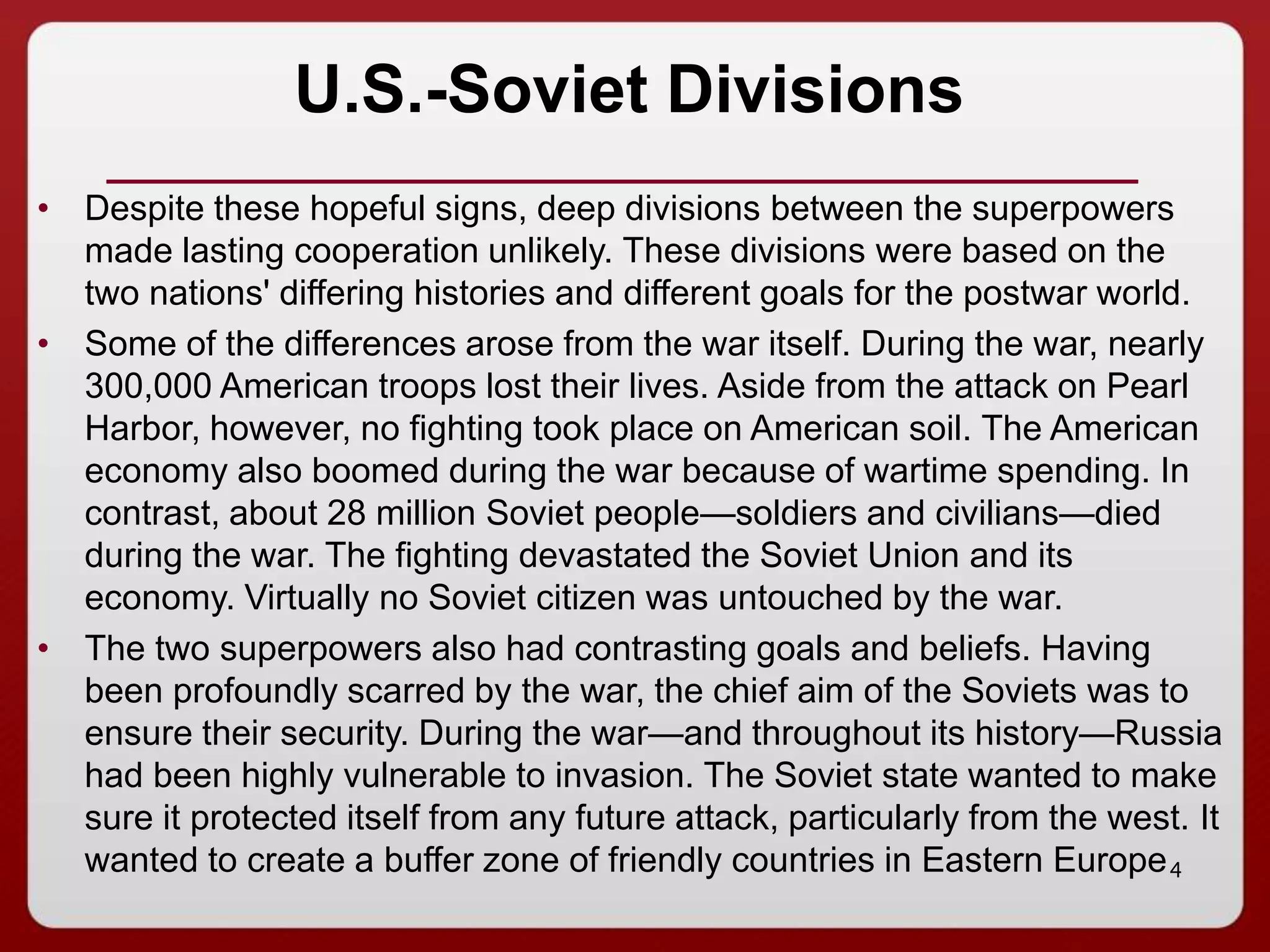 4
U.S.-Soviet Divisions
• Despite these hopeful signs, deep divisions between the superpowers
made lasting cooperation unlikely. These divisions were based on the
two nations' differing histories and different goals for the postwar world.
• Some of the differences arose from the war itself. During the war, nearly
300,000 American troops lost their lives. Aside from the attack on Pearl
Harbor, however, no fighting took place on American soil. The American
economy also boomed during the war because of wartime spending. In
contrast, about 28 million Soviet people—soldiers and civilians—died
during the war. The fighting devastated the Soviet Union and its
economy. Virtually no Soviet citizen was untouched by the war.
• The two superpowers also had contrasting goals and beliefs. Having
been profoundly scarred by the war, the chief aim of the Soviets was to
ensure their security. During the war—and throughout its history—Russia
had been highly vulnerable to invasion. The Soviet state wanted to make
sure it protected itself from any future attack, particularly from the west. It
wanted to create a buffer zone of friendly countries in Eastern Europe
 