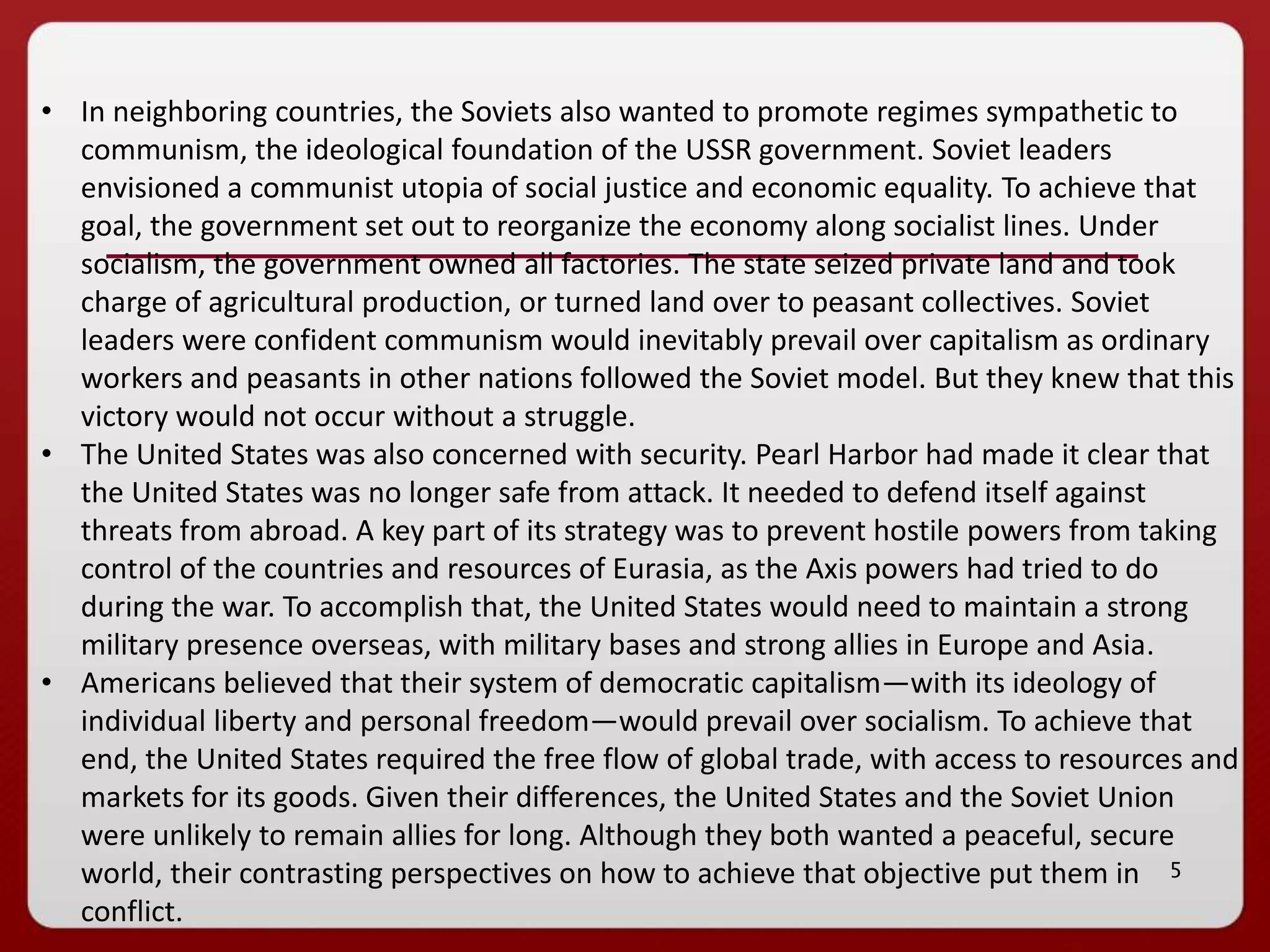 5
• In neighboring countries, the Soviets also wanted to promote regimes sympathetic to
communism, the ideological foundation of the USSR government. Soviet leaders
envisioned a communist utopia of social justice and economic equality. To achieve that
goal, the government set out to reorganize the economy along socialist lines. Under
socialism, the government owned all factories. The state seized private land and took
charge of agricultural production, or turned land over to peasant collectives. Soviet
leaders were confident communism would inevitably prevail over capitalism as ordinary
workers and peasants in other nations followed the Soviet model. But they knew that this
victory would not occur without a struggle.
• The United States was also concerned with security. Pearl Harbor had made it clear that
the United States was no longer safe from attack. It needed to defend itself against
threats from abroad. A key part of its strategy was to prevent hostile powers from taking
control of the countries and resources of Eurasia, as the Axis powers had tried to do
during the war. To accomplish that, the United States would need to maintain a strong
military presence overseas, with military bases and strong allies in Europe and Asia.
• Americans believed that their system of democratic capitalism—with its ideology of
individual liberty and personal freedom—would prevail over socialism. To achieve that
end, the United States required the free flow of global trade, with access to resources and
markets for its goods. Given their differences, the United States and the Soviet Union
were unlikely to remain allies for long. Although they both wanted a peaceful, secure
world, their contrasting perspectives on how to achieve that objective put them in
conflict.
 