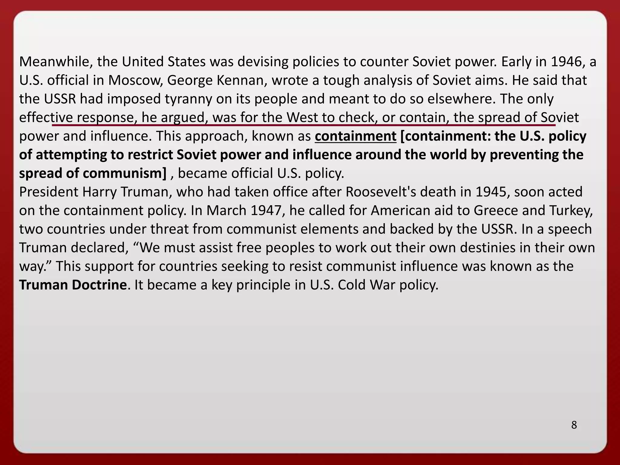8
Meanwhile, the United States was devising policies to counter Soviet power. Early in 1946, a
U.S. official in Moscow, George Kennan, wrote a tough analysis of Soviet aims. He said that
the USSR had imposed tyranny on its people and meant to do so elsewhere. The only
effective response, he argued, was for the West to check, or contain, the spread of Soviet
power and influence. This approach, known as containment [containment: the U.S. policy
of attempting to restrict Soviet power and influence around the world by preventing the
spread of communism] , became official U.S. policy.
President Harry Truman, who had taken office after Roosevelt's death in 1945, soon acted
on the containment policy. In March 1947, he called for American aid to Greece and Turkey,
two countries under threat from communist elements and backed by the USSR. In a speech
Truman declared, “We must assist free peoples to work out their own destinies in their own
way.” This support for countries seeking to resist communist influence was known as the
Truman Doctrine. It became a key principle in U.S. Cold War policy.
 