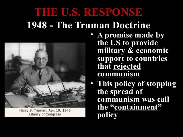 the truman doctrine in order to contain communism The drama surrounding the announcement of the truman doctrine catered to president's self-image of a strong and decisive leader, but his real decision-making process was more complex and gradual the goal of containment was to 'contain' communism without a nuclear war. the truman doctrine in order to contain communism The drama surrounding the announcement of the truman doctrine catered to president's self-image of a strong and decisive leader, but his real decision-making process was more complex and gradual the goal of containment was to 'contain' communism without a nuclear war.