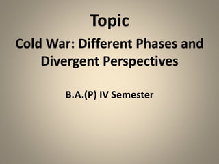 Topic
Cold War: Different Phases and
Divergent Perspectives
B.A.(P) IV Semester
 
