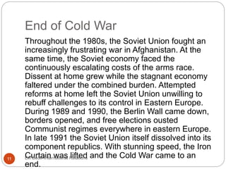 End of Cold War
Throughout the 1980s, the Soviet Union fought an
increasingly frustrating war in Afghanistan. At the
same time, the Soviet economy faced the
continuously escalating costs of the arms race.
Dissent at home grew while the stagnant economy
faltered under the combined burden. Attempted
reforms at home left the Soviet Union unwilling to
rebuff challenges to its control in Eastern Europe.
During 1989 and 1990, the Berlin Wall came down,
borders opened, and free elections ousted
Communist regimes everywhere in eastern Europe.
In late 1991 the Soviet Union itself dissolved into its
component republics. With stunning speed, the Iron
Curtain was lifted and the Cold War came to an
end.
11 Elif Bedir-International Relations
 