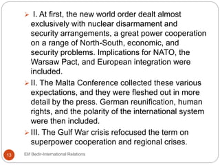  I. At first, the new world order dealt almost
exclusively with nuclear disarmament and
security arrangements, a great power cooperation
on a range of North-South, economic, and
security problems. Implications for NATO, the
Warsaw Pact, and European integration were
included.
 II. The Malta Conference collected these various
expectations, and they were fleshed out in more
detail by the press. German reunification, human
rights, and the polarity of the international system
were then included.
 III. The Gulf War crisis refocused the term on
superpower cooperation and regional crises.
13 Elif Bedir-International Relations
 