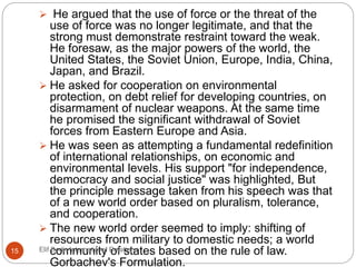  He argued that the use of force or the threat of the
use of force was no longer legitimate, and that the
strong must demonstrate restraint toward the weak.
He foresaw, as the major powers of the world, the
United States, the Soviet Union, Europe, India, China,
Japan, and Brazil.
 He asked for cooperation on environmental
protection, on debt relief for developing countries, on
disarmament of nuclear weapons. At the same time
he promised the significant withdrawal of Soviet
forces from Eastern Europe and Asia.
 He was seen as attempting a fundamental redefinition
of international relationships, on economic and
environmental levels. His support "for independence,
democracy and social justice" was highlighted, But
the principle message taken from his speech was that
of a new world order based on pluralism, tolerance,
and cooperation.
 The new world order seemed to imply: shifting of
resources from military to domestic needs; a world
community of states based on the rule of law.
Gorbachev's Formulation.
15 Elif Bedir-International Relations
 