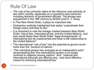 Rule Of Law
 The rule of law primarily refers to the influence and authority of
law within society, especially as a constraint upon behavior,
including behavior of government officials. The phrase was
popularized in the 19th century by British jurist A. V. Dicey.
 In The New World Order, it plays an important role.
 Gorbachev explicitly highlighted that states “subordinate their
foreign policy activities to law.”
 It is important to note the linkage created between New World
Order, rule of law- international law, and the United Nations. Just
how would these New World Order “legal arrangements” of
international law be implemented and what is the relationship to
the United Nations?
 The international “rule of law” has the potential to govern much
more than the “conduct of nations.”
 “The individual person has emerged as an independent actor”
demonstrating that “the international system is no longer
confined to relations among nations.” And, “national and
international tribunals are offering new - and more effective -
means for enforcing international law.”
16 Elif Bedir-International Relations
 