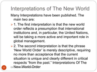 Interpretations of The New World
Many Interpretations have been published. The
main two are:
 1. The first interpretation is that the new world
order reflects a presumption that international
institutions and, in particular, the United Nations,
will be taking a more active and important role in
global management.
 2. The second interpretation is that the phrase
‘New World Order’ is merely descriptive, requiring
no more than acceptance that the current
situation is unique and clearly different in critical
respects “from the past.” Interpretations Of The
New World Order17 Elif Bedir-International Relations
 